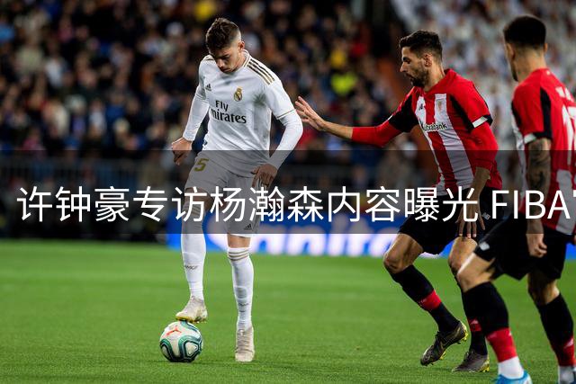 许钟豪专访杨瀚森内容曝光 FIBA官方放出两人对话片段